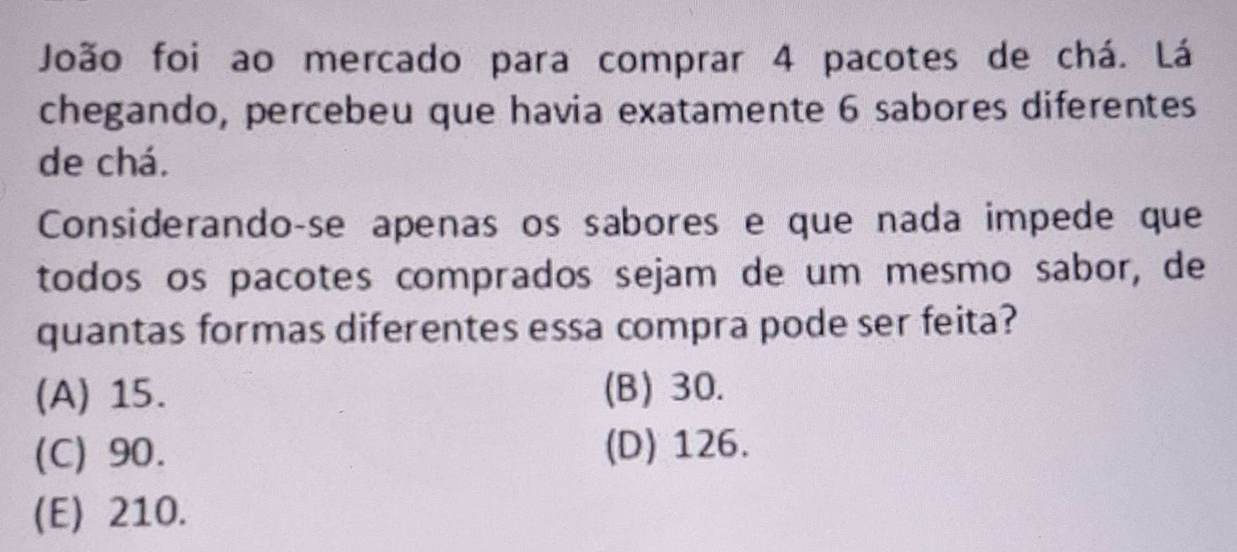 João foi ao mercado para comprar 4 pacotes de chá. Lá
chegando, percebeu que havia exatamente 6 sabores diferentes
de chá.
Considerando-se apenas os sabores e que nada impede que
todos os pacotes comprados sejam de um mesmo sabor, de
quantas formas diferentes essa compra pode ser feita?
(A) 15. (B) 30.
(C) 90. (D) 126.
(E) 210.