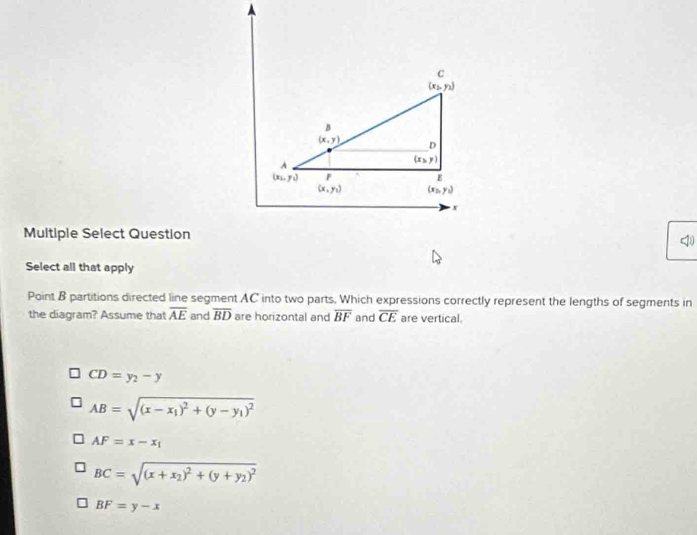 n
B
(x,y) D
A
(x,y)
(x_2,y_1) F
E
(x,y_1) (x_2,y_1)
x
Multiple Select Question
Select all that apply
Point B partitions directed line segment AC into two parts, Which expressions correctly represent the lengths of segments in
the diagram? Assume that overline AE and overline BD are horizontal and overline BF and overline CE are vertical.
CD=y_2-y
AB=sqrt((x-x_1))^2+(y-y_1)^2
AF=x-x_1
BC=sqrt((x+x_2))^2+(y+y_2)^2
BF=y-x