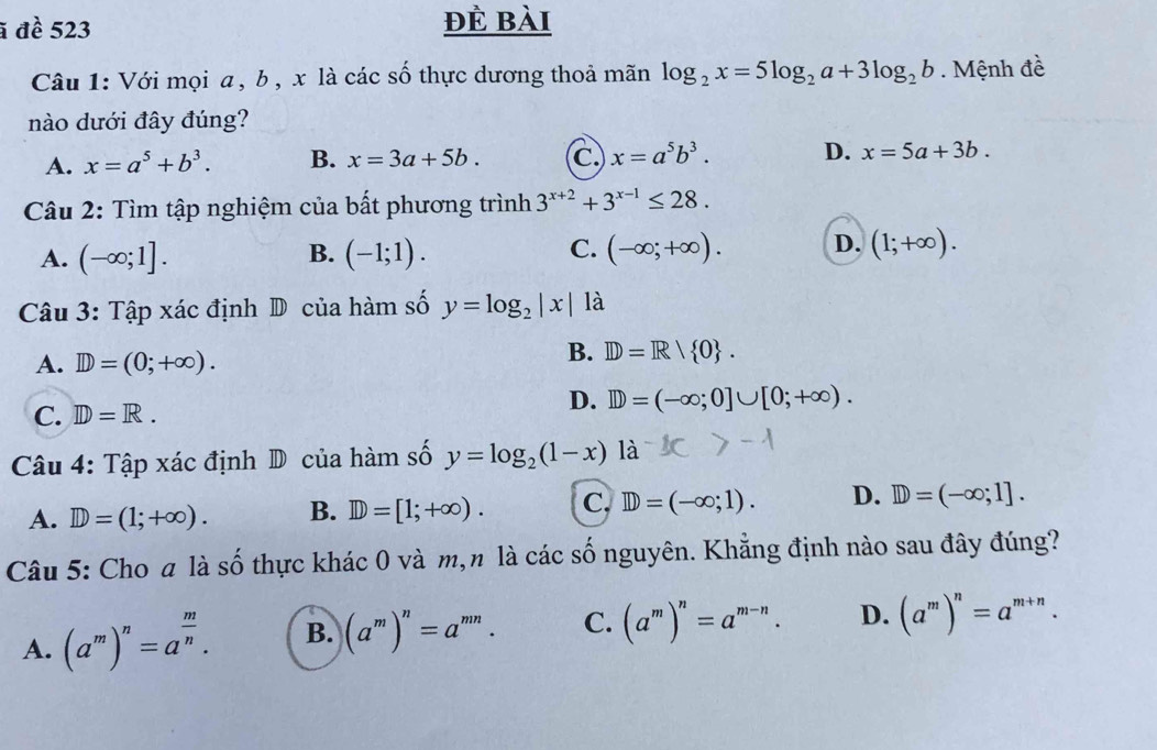 ã đề 523 đẻ bài
Câu 1: Với mọi a , b , x là các số thực dương thoả mãn log _2x=5log _2a+3log _2b. Mệnh đề
nào dưới đây đúng?
A. x=a^5+b^3. B. x=3a+5b. C x=a^5b^3. D. x=5a+3b. 
Câu 2: Tìm tập nghiệm của bất phương trình 3^(x+2)+3^(x-1)≤ 28.
A. (-∈fty ;1]. (-1;1). (-∈fty ;+∈fty ). D. (1;+∈fty ). 
B.
C.
Câu 3: Tập xác định D của hàm số y=log _2|x| là
A. D=(0;+∈fty ).
B. ID=R/ 0.
C. ID=R.
D. D=(-∈fty ;0]∪ [0;+∈fty ). 
Câu 4: Tập xác định D của hàm số y=log _2(1-x) là
A. D=(1;+∈fty ). B. D=[1;+∈fty ). C. ID=(-∈fty ;1). D. D=(-∈fty ;1]. 
Câu 5: Cho a là số thực khác 0 và m,n là các số nguyên. Khẳng định nào sau đây đúng?
A. (a^m)^n=a^(frac m)n. B. (a^m)^n=a^(mn). C. (a^m)^n=a^(m-n). D. (a^m)^n=a^(m+n).