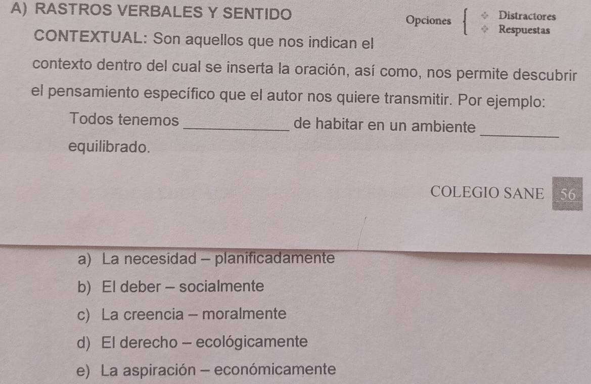 RASTROS VERBALES Y SENTIDO
Opciones Distractores
Respuestas
CONTEXTUAL: Son aquellos que nos indican el
contexto dentro del cual se inserta la oración, así como, nos permite descubrir
el pensamiento específico que el autor nos quiere transmitir. Por ejemplo:
_
Todos tenemos _de habitar en un ambiente
equilibrado.
COLEGIO SANE 56
a) La necesidad - planificadamente
b) El deber - socialmente
c) La creencia - moralmente
d) El derecho - ecológicamente
e) La aspiración - económicamente