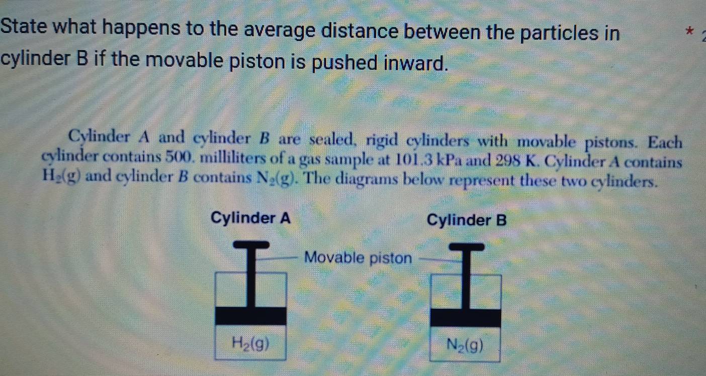 State what happens to the average distance between the particles in 
* 
cylinder B if the movable piston is pushed inward. 
Cylinder A and cylinder B are sealed, rigid cylinders with movable pistons. Each 
cylinder contains 500. milliliters of a gas sample at 101.3 kPa and 298 K. Cylinder A contains
H_2(g) and cylinder B contains N_2(g ). The diagrams below represent these two cylinders. 
Cylinder A Cylinder B 
Movable piston
H_2(g)
N_2(g)