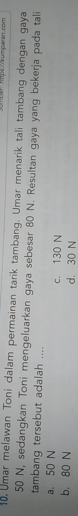 Sumber: https://kumparan.com
10. Umar melawan Toni dalam permainan tarik tambang. Umar menarik tali tambang dengan gaya
50 N, sedangkan Toni mengeluarkan gaya sebesar 80 N. Resultan gaya yang bekerja pada tali
tambang tersebut adalah ....
a. 50 N
c. 130 N
b. 80 N d. 30 N