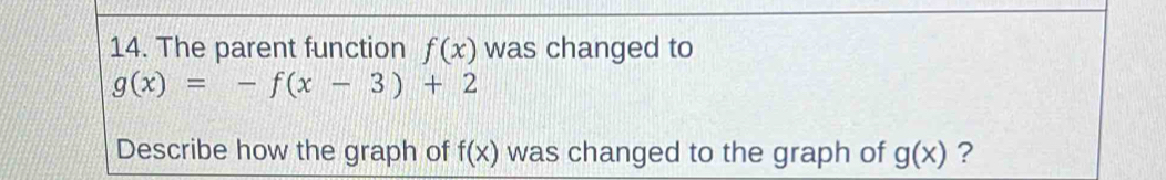 The parent function f(x) was changed to
g(x)=-f(x-3)+2
Describe how the graph of f(x) was changed to the graph of g(x) ?