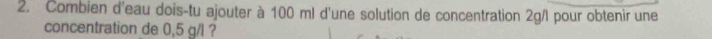 Combien d'eau dois-tu ajouter à 100 ml d'une solution de concentration 2g/I pour obtenir une 
concentration de 0,5 g/l ?