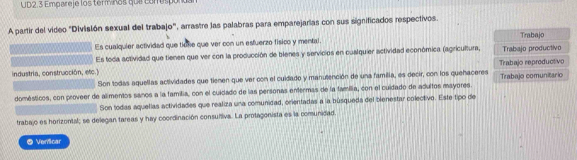 UD2.3 Empareje los termiños que correspón 
A partir del video "Divislón sexual del trabajo", arrastre las palabras para emparejarias con sus significados respectivos. 
Es cualquier actividad que tiuse que ver con un esfuerzo físico y mental. Trabajo 
Es toda actividad que tienen que ver con la producción de bienes y servicios en cualquier actividad económica (agricultura, Trabajo productivo 
industria, construcción, etc.) 
Son todas aquellas actividades que tienen que ver con el cuidado y manutención de una familia, es decir, con los quehaceres Trabajo reproductivo Trabajo comunitario 
domésticos, con proveer de alimentos sanos a la familia, con el cuidado de las personas enfermas de la familia, con el cuidado de adultos mayores. 
Son todas aquellas actividades que realiza una comunidad, orientadas a la búsqueda del bienestar colectivo. Este tipo de 
trabajo es horizontal; se delegan tareas y hay coordinación consultiva. La protagonista es la comunidad. 
5 Verificar