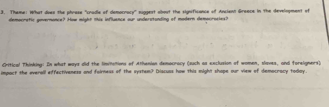 Theme: What does the phrase "cradle of democracy' suggest about the significance of Ancient Greece in the development of 
democratic governance? How might this influence our understanding of modern democracies? 
Critical Thinking: In what ways did the limitations of Athenian democracy (such as exclusion of women, slaves, and foreigners) 
impact the overall effectiveness and fairness of the system? Discuss how this might shape our view of democracy today.