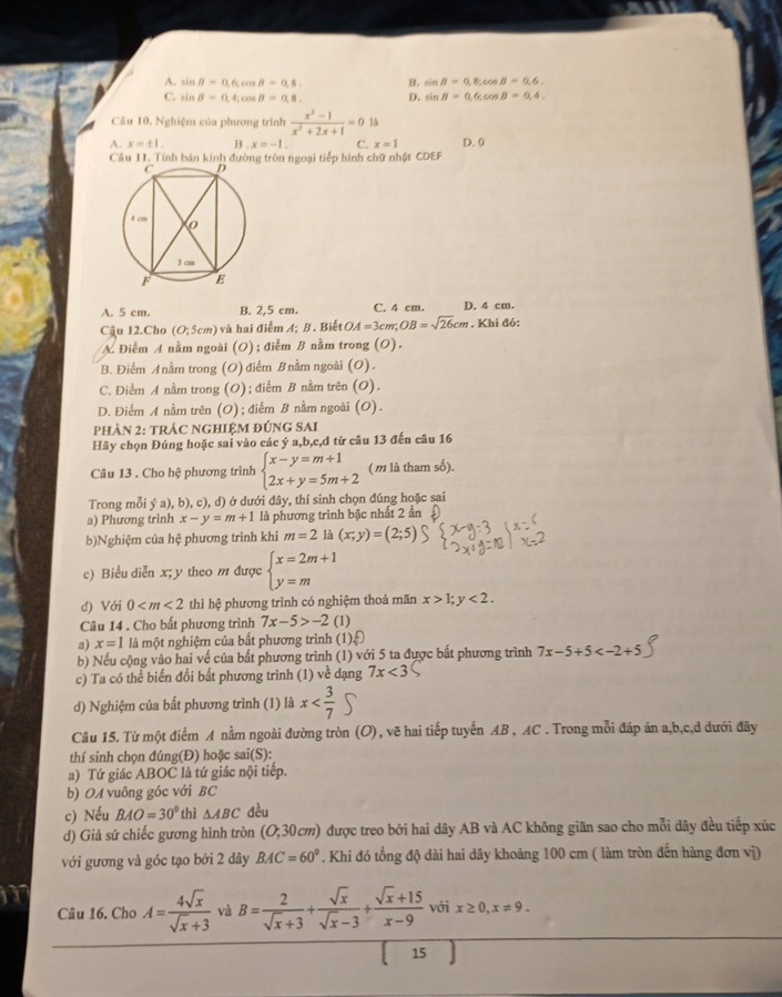 A. sin B=0.6c cos B=0.8, B. sin B=0,8; cos B=0.6
C. sin B=0.4: c ,B=0,8, D. sin B=0.6c cos B=0,4,
Câu 10, Nghiệm của phương trình  (x^2-1)/x^2+2x+1 =0
A. x=± 1 B . x=-1. C. x=1 D. 0
Câu 11. Tính bán kính đường tròn ngoại tiếp hình chữ nhật CDEF
A. 5 cm B. 2,5 cm. C. 4 cm. D. 4 cm.
Câu 12.Cho (O;5cm) và hai điểm A; B. Biết OA=3cm;OB=sqrt(26)cm. Khi đó:
A Điểm A nằm ngoài (O); điễm B nằm trong (O).
B. Điểm A nằm trong (O) điểm B nằm ngoài (O).
C. Điểm A nằm trong (O); điểm B nằm trên (O).
D. Điểm A nằm trên (O); điểm B nằm ngoài (O).
phảN 2: tRÁC NGHIỆM đÚNG SAI
Hãy chọn Đúng hoặc sai vào các ý a,b,c,d từ câu 13 đến câu 16
Câu 13 . Cho hệ phương trình beginarrayl x-y=m+1 2x+y=5m+2endarray. ( m là tham số).
Trong mỗi ý a), b), c), d) ở dưới đây, thí sinh chọn đúng hoặc sai
a) Phương trình x-y=m+1 là phương trình bậc nhất 2 ẩn
b)Nghiệm của hệ phương trình khi m=2 là (x;y)=(2;5)
c) Biểu diễn x; y theo m được beginarrayl x=2m+1 y=mendarray.
d) Với 0 thì hệ phương trình có nghiệm thoả mãn x>1;y<2.
Câu 14 . Cho bất phương trình 7x-5>-2 (1)
a) x=1 là một nghiệm của bắt phương trình (1)sqrt[5]()
b) Nếu cộng vào hai về của bất phương trình (1) với 5 ta được bất phương trình 7x-5+5
c) Ta có thể biến đổi bất phương trình (1) về dạng 7x<3</tex>
d) Nghiệm của bất phương trình (1) là x
Câu 15. Từ một điểm A nằm ngoài đường tròn (O), vẽ hai tiếp tuyến AB , AC . Trong mỗi đáp án a,b,c,d dưới đây
thí sinh chọn đúng(Đ) hoặc sai(S):
a) Tứ giác ABOC là tứ giác nội tiếp.
b) OA vuông góc với BC
c) Nếu BAO=30° thì △ ABC đều
d) Giả sử chiếc gương hình tròn (O;30cm) được treo bởi hai dây AB và AC không giãn sao cho mỗi dây đều tiếp xúc
với gương và góc tạo bởi 2 dây BAC=60°. Khi đó tổng độ dài hai dây khoảng 100 cm ( làm tròn đến hàng đơn vị)
Câu 16. Cho A= 4sqrt(x)/sqrt(x)+3  và B= 2/sqrt(x)+3 + sqrt(x)/sqrt(x)-3 + (sqrt(x)+15)/x-9  với x≥ 0,x!= 9.
15