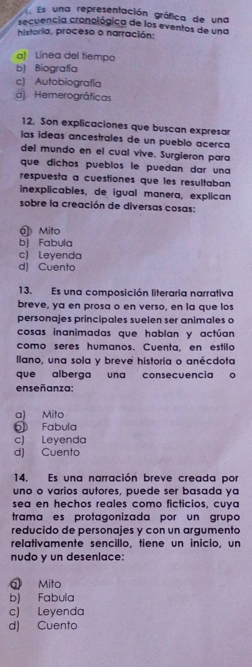 Es una representación gráfica de una
secuencia cronológica de los eventos de una
historia, proceso o narración:
a) Línea del tiempo
b) Biografía
c) Autobiografía
d Hemerográficas
12. Son explicaciones que buscan expresar
las ideas ancestrales de un pueblo acerca
del mundo en el cual vive. Surgieron para
que dichos pueblos le puedan dar una
respuesta a cuestiones que les resultaban
inexplicables, de igual manera, explican
sobre la creación de diversas cosas:
J Mito
b) Fabula
c) Leyenda
d) Cuento
13. Es una composición literaria narrativa
breve, ya en prosa o en verso, en la que los
personajes principales suelen ser animales o
cosas inanimadas que hablan y actúan
como seres humanos. Cuenta, en estilo
llano, una sola y breve historia o anécdota
que alberga una consecuencia o
enseñanza:
a) Mito
Fabula
c) Leyenda
d) Cuento
14. Es una narración breve creada por
uno o varios autores, puede ser basada ya
sea en hechos reales como ficticios, cuya
tramaçes protagonizada por un grupo
reducido de personajes y con un argumento
relativamente sencillo, tiene un inicio, un
nudo y un desenlace:
a Mito
b) Fabula
c) Leyenda
d) Cuento