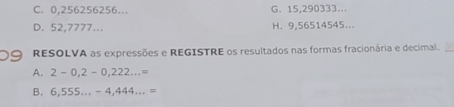 C. 0,256256256... G. 15,290333...
D. 52,7777... H. 9,56514545...
RESOLVA as expressões e REGISTRE os resultados nas formas fracionária e decimal.
A. 2-0,2-0,222...=
B. 6,555...-4,444...=