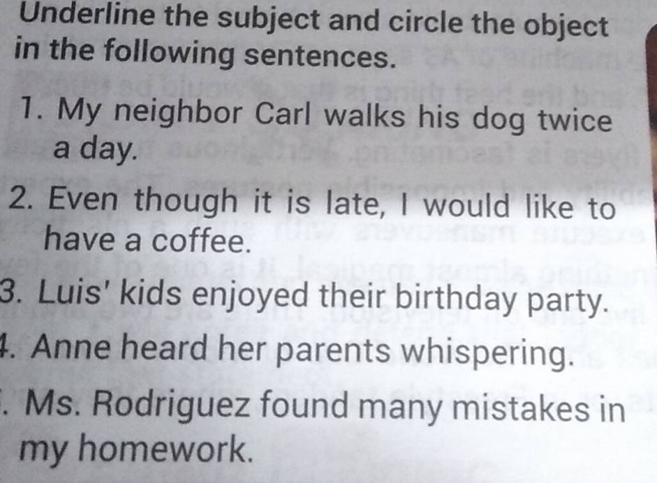 Underline the subject and circle the object 
in the following sentences. 
1. My neighbor Carl walks his dog twice 
a day. 
2. Even though it is late, I would like to 
have a coffee. 
3. Luis' kids enjoyed their birthday party. 
4. Anne heard her parents whispering. 
. Ms. Rodriguez found many mistakes in 
my homework.