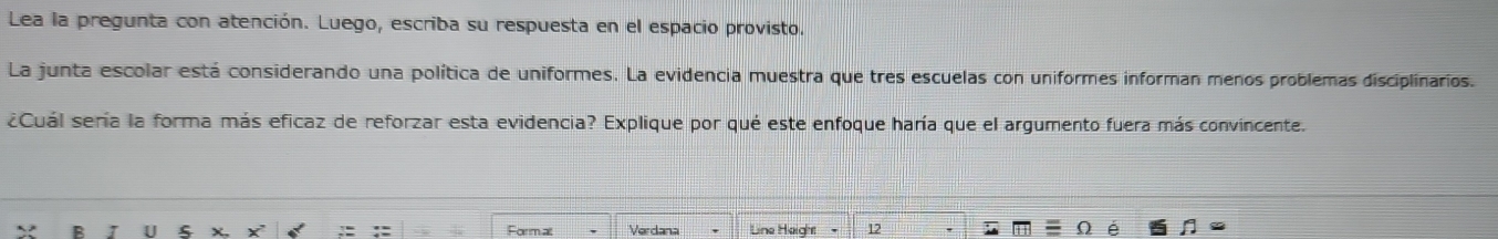 Lea la pregunta con atención. Luego, escriba su respuesta en el espacio provisto. 
La junta escolar está considerando una política de uniformes. La evidencia muestra que tres escuelas con uniformes informan menos problemas disciplinarios. 
¿Cuál sería la forma más eficaz de reforzar esta evidencia? Explique por qué este enfoque haría que el argumento fuera más convincente. 
Formal Verdana Line Height 12