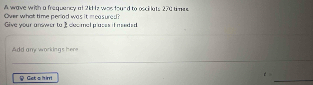 A wave with a frequency of 2kHz was found to oscillate 270 times. 
Over what time period was it measured? 
Give your answer to P decimal places if needed. 
Add any workings here
t=
_ 
Get a hint