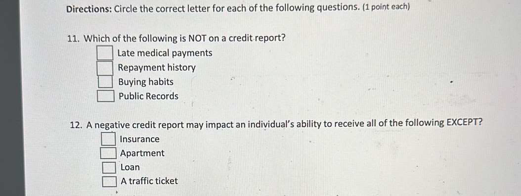 Directions: Circle the correct letter for each of the following questions. (1 point each)
11. Which of the following is NOT on a credit report?
Late medical payments
Repayment history
Buying habits
Public Records
12. A negative credit report may impact an individual’s ability to receive all of the following EXCEPT?
Insurance
Apartment
Loan
A traffic ticket