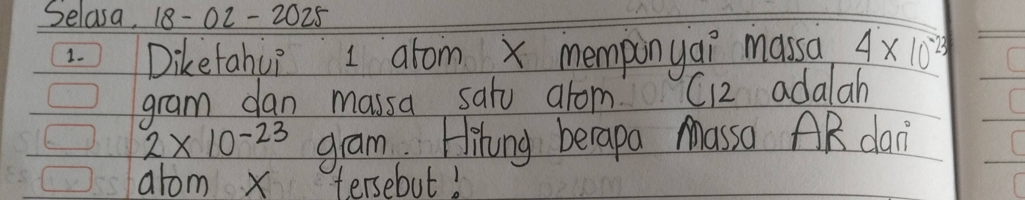 Selasa, 18-02- 2025 
1. 
Diketahu? I atom x memponyai massa 4* 10^(-23)
gram dan massa satu arom. C12 adalah
2* 10^(-23) gram. Hihing berapa Massa AR dan 
arom x tersebut!