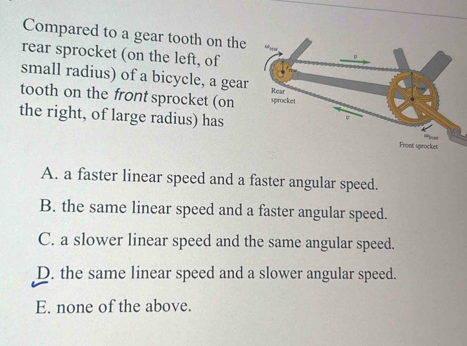 Compared to a gear tooth on the
rear sprocket (on the left, of
small radius) of a bicycle, a gear
tooth on the front sprocket (on
the right, of large radius) has
A. a faster linear speed and a faster angular speed.
B. the same linear speed and a faster angular speed.
C. a slower linear speed and the same angular speed.
D. the same linear speed and a slower angular speed.
E. none of the above.