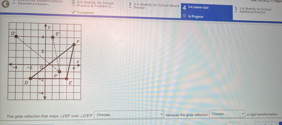 12/23/2211:59ph
— Geometry Lesson... Élive student Édition: 2 3-4: MathXL for School: 3 3-4: MathXL for School: Mixed 4 3-4 : Lesson Quiz — Additional Practice 5 3-4: MathXL for School:
Practice & Problem-S... Review
Completed In Progress
The glide reflection that maps △ DEF onto △ D'E'F' Choose... because the glide reflection Choose... a rigid transformation.