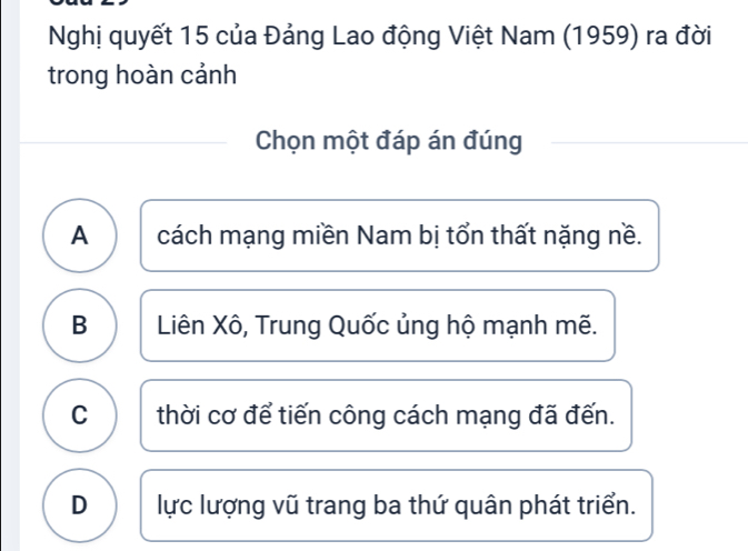 Nghị quyết 15 của Đảng Lao động Việt Nam (1959) ra đời
trong hoàn cảnh
Chọn một đáp án đúng
A cách mạng miền Nam bị tổn thất nặng nề.
B Liên Xô, Trung Quốc ủng hộ mạnh mẽ.
C thời cơ để tiến công cách mạng đã đến.
D lực lượng vũ trang ba thứ quân phát triển.