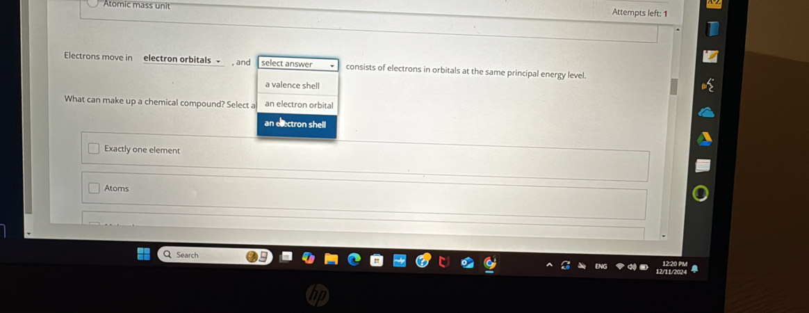 Atomic mass unit Attempts left: 1
Electrons move in electron orbitals , and select answer consists of electrons in orbitals at the same principal energy level.
a valence shell
What can make up a chemical compound? Select a an electron orbital
an electron shell
Exactly one element
Atoms
Search 2/11