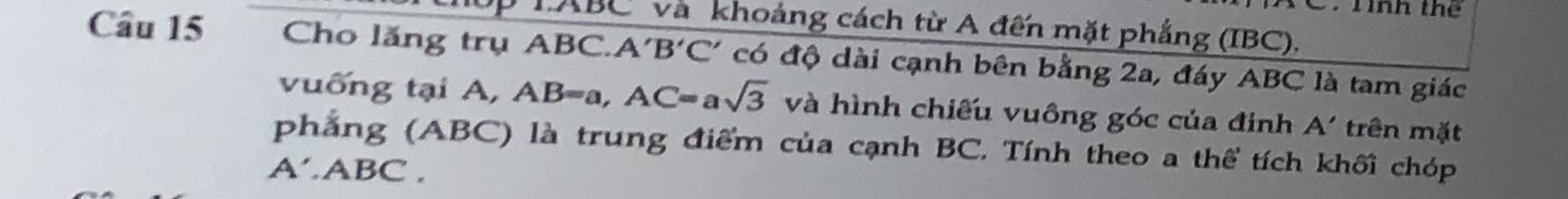 Tình t 
TABC và khoảng cách từ A đến mặt phẳng (IBC). 
Câu 15 Cho lăng trụ ABC. A'B'C' có độ dài cạnh bên bằng 2a, đáy ABC là tam giác 
vuống tại A, AB=a, AC=asqrt(3) và hình chiếu vuông góc của đinh A' trên mặt 
phẳng (ABC) là trung điểm của cạnh BC. Tính theo a thể tích khối chóp
A'.ABC