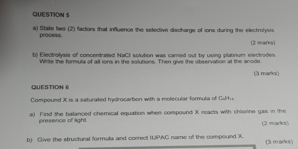 State two (2) factors that influence the selective discharge of ions during the electrolysis 
process. 
(2 marks) 
b) Electrolysis of concentrated NaCI solution was carried out by using platinum electrodes. 
Write the formula of all ions in the solutions. Then give the observation at the anode. 
(3 marks) 
QUESTION 6 
Compound X is a saturated hydrocarbon with a molecular formula of C_6H_14. 
a) Find the balanced chemical equation when compound X reacts with chlorine gas in the 
presence of light. 
(2 marks) 
b) Give the structural formula and correct IUPAC name of the compound X. 
(3 marks)