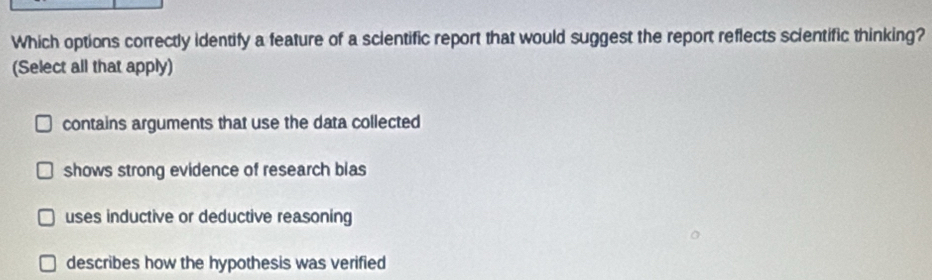 Which options correctly identify a feature of a scientific report that would suggest the report reflects scientific thinking?
(Select all that apply)
contains arguments that use the data collected
shows strong evidence of research blas
uses inductive or deductive reasoning
describes how the hypothesis was verified