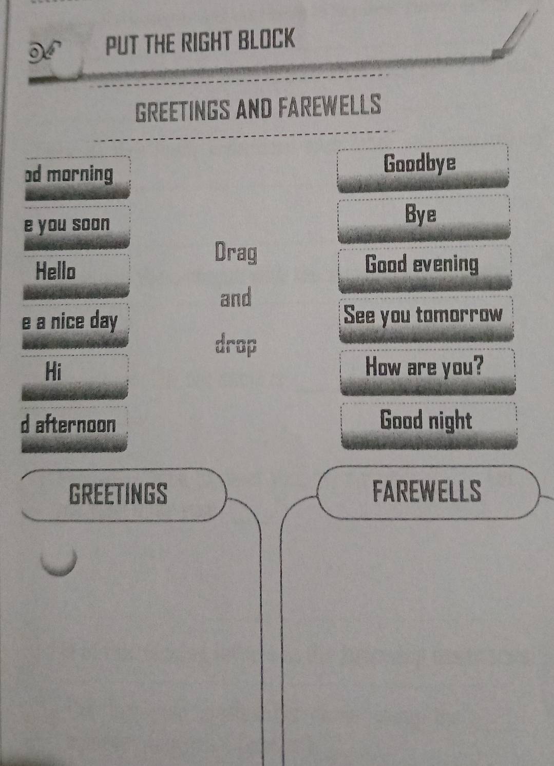 PUT THE RIGHT BLOCK 
GREETINGS AND FAREWELLS 
od morning 
Goodbye 
e you soon 
Bye 
Drag 
Hello 
Good evening 
and 
e a nice day See you tomorrow 
drop 
Hi How are you? 
d afternoon Good night 
GREETINGS FAREWELLS