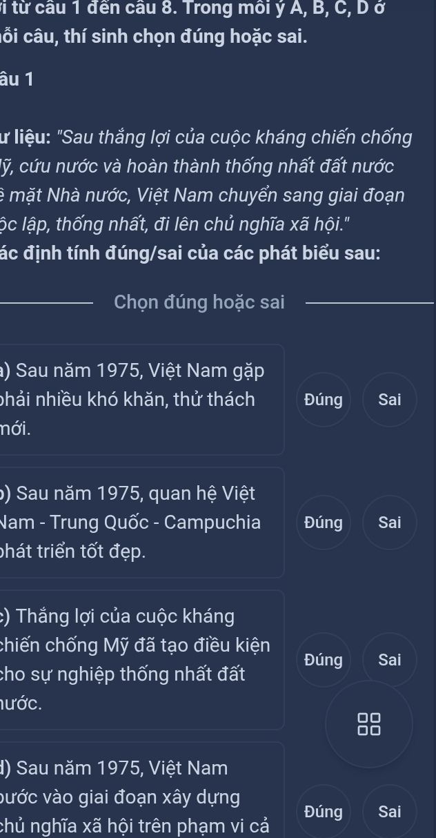 vi từ cầu 1 đến câu 8. Trong môi ý A, B, C, D ở
cỗi câu, thí sinh chọn đúng hoặc sai.
âu 1
lư liệu: "Sau thắng lợi của cuộc kháng chiến chống
lỹ, cứu nước và hoàn thành thống nhất đất nước
lệ mặt Nhà nước, Việt Nam chuyển sang giai đoạn
lộc lập, thống nhất, đi lên chủ nghĩa xã hội."
đác định tính đúng/sai của các phát biểu sau:
_Chọn đúng hoặc sai
_
a) Sau năm 1975, Việt Nam gặp
phải nhiều khó khăn, thử thách Đúng Sai
nới.
b) Sau năm 1975, quan hệ Việt
Nam - Trung Quốc - Campuchia Đúng Sai
phát triển tốt đẹp.
:) Thắng lợi của cuộc kháng
chiến chống Mỹ đã tạo điều kiện Đúng Sai
cho sự nghiệp thống nhất đất
nước.
d) Sau năm 1975, Việt Nam
vước vào giai đoạn xây dựng
chủ nghĩa xã hội trên phạm vi cả Đúng Sai