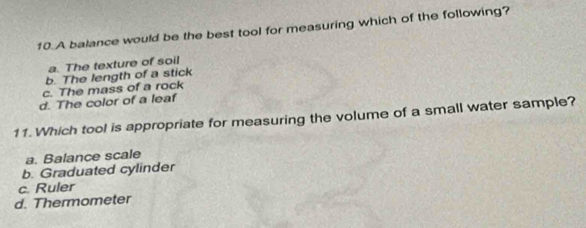 A balance would be the best tool for measuring which of the following?
a. The texture of soil
b. The length of a stick
c. The mass of a rock
d. The color of a leaf
11. Which tool is appropriate for measuring the volume of a small water sample?
a. Balance scale
b. Graduated cylinder
c. Ruler
d. Thermometer