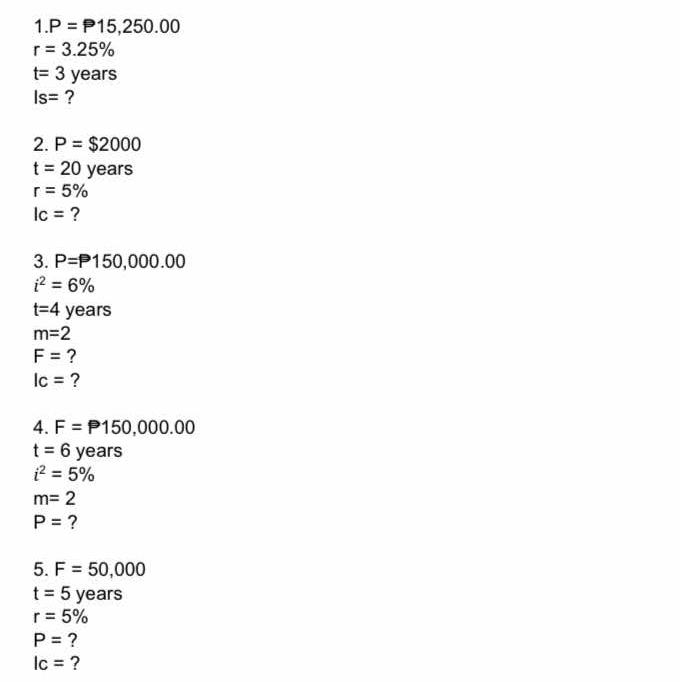 1. P=P15,250.00
r=3.25%
t=3years
Is= ? 
2. P=$2000
t=20years
r=5%
lc= ? 
3. P=P150,000.00
i^2=6%
t=4 years
m=2
F= ?
Ic= ? 
4. F=P150,000.00
t=6 years
i^2=5%
m=2
P= ? 
5. F=50,000
t=5years
r=5%
P= ?
Ic= ?