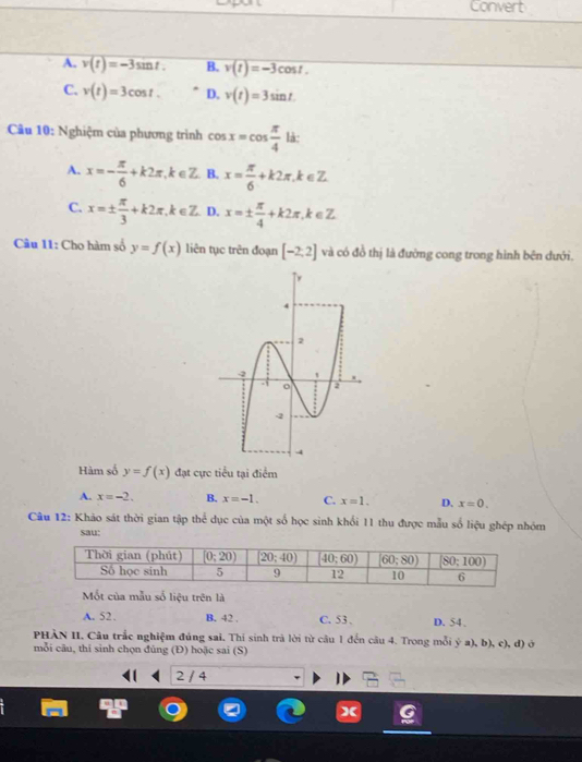 Convert
A. v(t)=-3sin t. B. v(t)=-3cos t.
C. v(t)=3cos t. D. v(t)=3sin t
Câu 10: Nghiệm của phương trình cos x=cos  π /4  là:
A. x=- π /6 +k2π ,k∈ Z. B. x= π /6 +k2π ,k∈ Z
C. x=±  π /3 +k2π ,k∈ Z D. x=±  π /4 +k2π ,k∈ Z
Câu 11: Cho hàm số y=f(x) liên tục trên đoạn [-2,2] và có đồ thị là đường cong trong hình bên đưới.
Hàm số y=f(x) đạt cực tiểu tại điểm
A. x=-2. B. x=-1. C. x=1. D. x=0.
Câu 12: Khảo sát thời gian tập thể dục của một số học sinh khối 11 thu được mẫu số liệu ghép nhóm
sau:
Mốt của mẫu số liệu trên là
A. 52. B. 42 . C. 53 . D. 54、
PHÀN II. Câu trắc nghiệm đủng sai. Thí sinh trà lời từ câu 1 đến câu 4. Trong mỗi ý a), b), c), đ) ở
mỗi câu, thi sinh chọn đủng (Đ) hoặc sai (S)
2 / 4