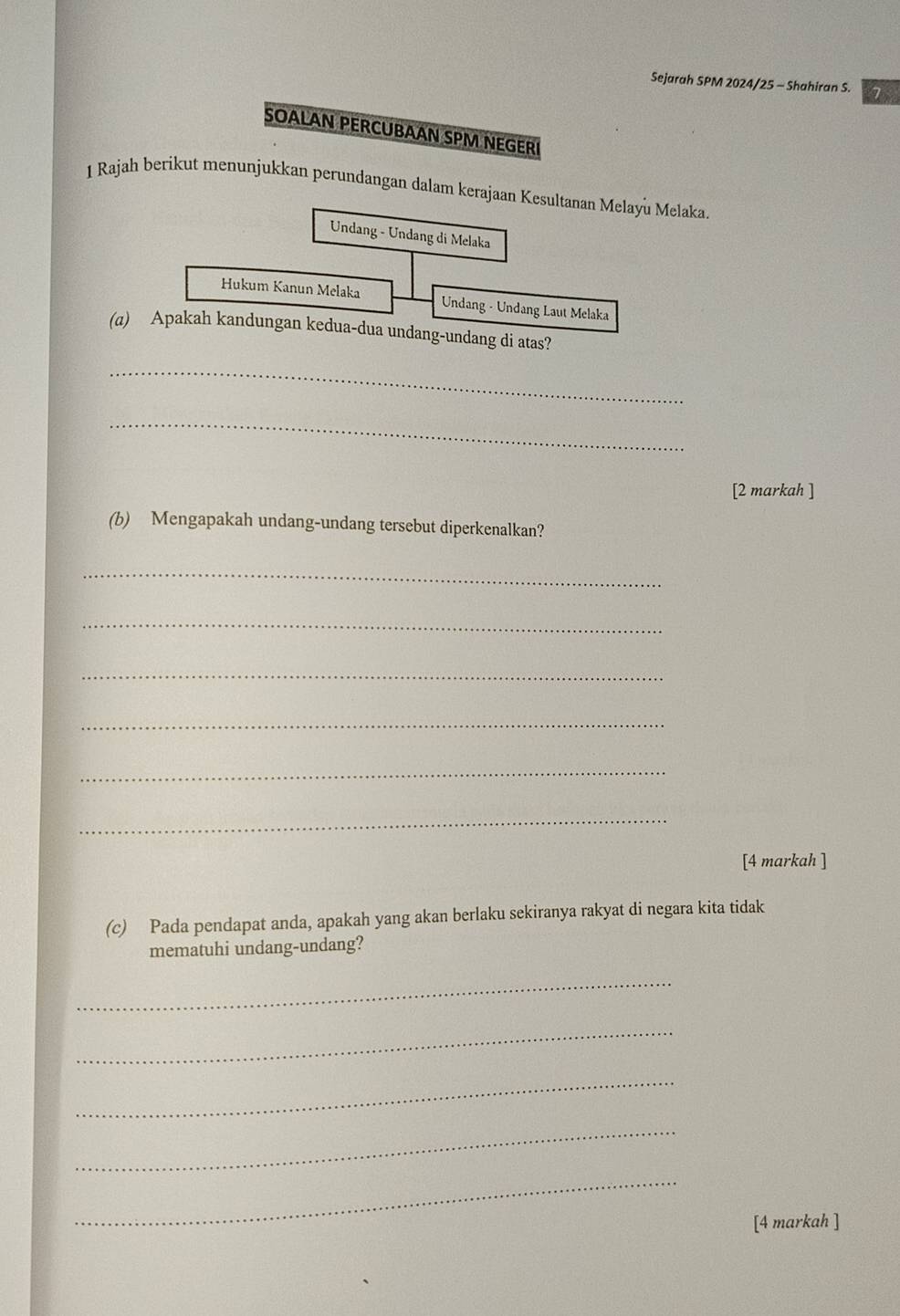 Sejarah SPM 2024/25 - Shahiran S. 7 
SOALAN PERCUBAAN SPM NEGERI 
1 Rajah berikut menunjukkan perundangan dalam kerajaan Kesultanan Melayu Melaka 
Undang - Undang di Melaka 
Hukum Kanun Melaka Undang - Undang Laut Melaka 
(a) Apakah kandungan kedua-dua undang-undang di atas? 
_ 
_ 
[2 markah ] 
(b) Mengapakah undang-undang tersebut diperkenalkan? 
_ 
_ 
_ 
_ 
_ 
_ 
[4 markah ] 
(c) Pada pendapat anda, apakah yang akan berlaku sekiranya rakyat di negara kita tidak 
mematuhi undang-undang? 
_ 
_ 
_ 
_ 
_ 
[4 markah ]