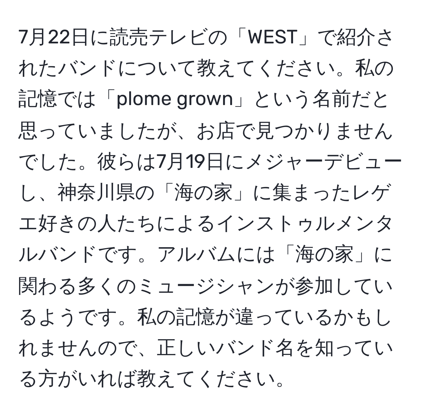 7月22日に読売テレビの「WEST」で紹介されたバンドについて教えてください。私の記憶では「plome grown」という名前だと思っていましたが、お店で見つかりませんでした。彼らは7月19日にメジャーデビューし、神奈川県の「海の家」に集まったレゲエ好きの人たちによるインストゥルメンタルバンドです。アルバムには「海の家」に関わる多くのミュージシャンが参加しているようです。私の記憶が違っているかもしれませんので、正しいバンド名を知っている方がいれば教えてください。