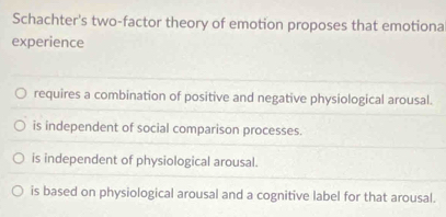 Schachter's two-factor theory of emotion proposes that emotiona
experience
requires a combination of positive and negative physiological arousal.
is independent of social comparison processes.
is independent of physiological arousal.
is based on physiological arousal and a cognitive label for that arousal.