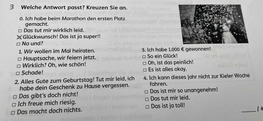 Welche Antwort passt? Kreuzen Sie an. 
0. Ich habe beim Marathon den ersten Platz 
gemacht. 
□ Das tut mir wirklich leid. 
Glückwunsch! Das ist ja super!! 
Na und? 
1. Wir wollen im Mai heiraten. 3. Ich habe 1.000 € gewonnen! 
Hauptsache, wir feiern jetzt. So ein Glück! 
Wirklich? Oh, wie schön! Oh, ist das peinlich! 
Schade! Es ist alles okay. 
2. Alles Gute zum Geburtstag! Tut mir leid, ich 4. Ich kann dieses Jahr nicht zur Kieler Woche 
habe dein Geschenk zu Hause vergessen. fahren. 
Das gibt's doch nicht! Das ist mir so unangenehm! 
Ich freue mich riesig. Das tut mir leid. 
Das macht doch nichts. Das ist ja toll! 
_| 4