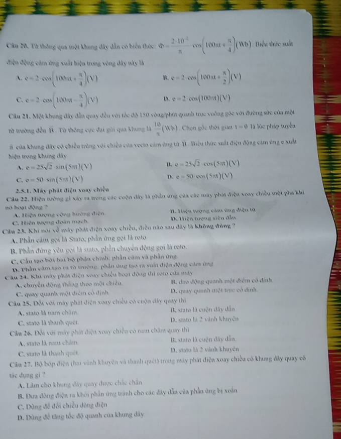 Từ thông qua một khung đây dẫn có biểu thức: Phi = (2· 10^(-2))/π  cos (100π t+ π /4 )(Wb) Biểu thức suất
điện động cảm ứng xuất hiện trong vòng đây này là
A. e=2cos (100π + π /4 )(V) c=2· cos (100π t+ π /2 )(V)
B.
C. c=2· cos (100π - π /4 )(V)
D. c=2cos (100π t)(V)
Cầu 21, Một khung đây đẫn quay đều với tốc độ 150 vòng/phút quanh trực vuởng gốc với đường sức của một
từ trường đều B . Từ thông cực đại gài qua khung là  10/π  (Wb) Chọn gốc thời gian t=0 là lúc pháp tuyển
B của khung đây có chiều trùng với chiều của vecto cảm ứng từ 1 . Biểu thức suất điện động cảm ủng e xuất
hiện trong khung dây
A. e=25sqrt(2)· sin (5π t)(V) n. e=25sqrt(2)· cos (5π t)(V)
C. e=50sin (Sπ t)(V)
D. e=50· cos (5π t)(V)
2.5.1. Máy phát điện xoay chiếu
Câu 22. Hiện tưởng gi xây ra trong các cuộn đây là phần ứng của các máy phát điện xoay chiều một pha khi
no hoạt động ?
A. Hiện tượng cộng hướng điện B. Hiện tượng cảm ứng điện tử
C. Hiên tượng đoán mạch D. Hiện tượng siêu dẫn
Cầu 23. Khi nói về máy phát điện xoay chiều, điều nào sau đây là không đùng ?
A Phần cảm gọi là Stato; phần ứng gọi là roto
B. Phần đứng yên gọi là stato, phần chuyên động gọi là roto.
C. Cầu tạo bởi hai bộ phần chính; phần cảm và phần ứng
D. Phần cầm tạo ra từ trường, phần ứng tạo ra suất điện động cảm ứng
Cầu 24. Khi máy phát điện xoay chiều hoạt động thi roto của máy
A. chuyển động thắng theo một chiếu B. đao động quanh một điểm có định
C. quay quanh một điệm có định D. quay quanh một trục có đình.
Cầu 25. Đối với máy phát điện xoay chiều có cuộn dây quay thi
A, stato là nam châm B. stato là cuộn dây dẫn
C. stato là thanh quét D. stato là 2 vành khuyên
Câu 26, Đổi với máy phát điện xoay chiếu có nam châm quay thì
A. stato là nam châm B. stato là cuộn dây dẫn
C. stato là thanh quêt D. stato là 2 vành khuyên
Câu 27, Bộ bóp điện (hai vành khuyện và thanh quét) trong máy phát điện xoay chiều có khung đây quay có
tác dụng gi ?
A. Làm cho khung dây quay được chắc chân
B. Đưa đòng điện ra khởi phần ứng tránh cho các đây dẫn của phần ủng bị xoắn
C. Dùng đề đổi chiếu dòng điện
D. Dùng đề tàng tốc độ quanh của khung dây