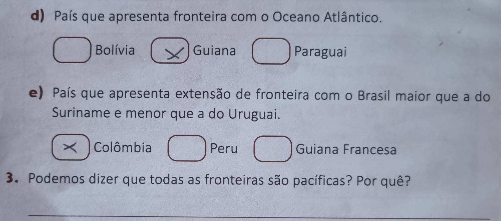 País que apresenta fronteira com o Oceano Atlântico.
Bolívia Guiana Paraguai
e) País que apresenta extensão de fronteira com o Brasil maior que a do
Suriname e menor que a do Uruguai.
× Colômbia Peru Guiana Francesa
3. Podemos dizer que todas as fronteiras são pacíficas? Por quê?