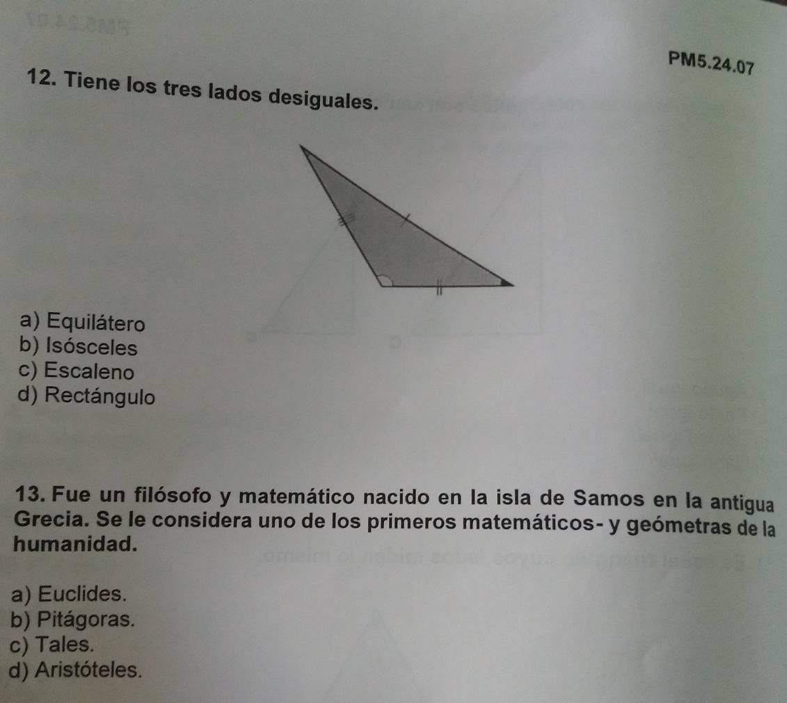 PM5.24.07
12. Tiene los tres lados desiguales.
a) Equilátero
b) Isósceles
c) Escaleno
d) Rectángulo
13. Fue un filósofo y matemático nacido en la isla de Samos en la antigua
Grecia. Se le considera uno de los primeros matemáticos- y geómetras de la
humanidad.
a) Euclides.
b) Pitágoras.
c) Tales.
d) Aristóteles.