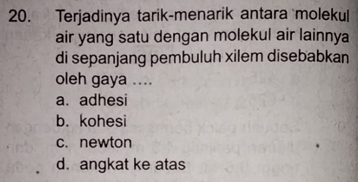 Terjadinya tarik-menarik antara molekul
air yang satu dengan molekul air lainnya
di sepanjang pembuluh xilem disebabkan
oleh gaya ....
a. adhesi
b. kohesi
c. newton
d. angkat ke atas