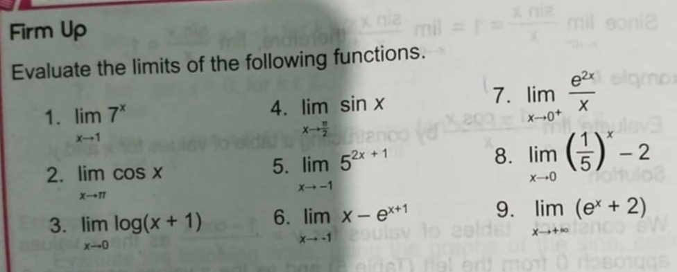 Firm Up 
Evaluate the limits of the following functions. 
4. 
1. limlimits _xto 17^x limlimits _xto  π /2 sin x
7. limlimits _xto 0^+ e^(2x)/x 
2. limlimits _xto π cos x
5. limlimits _xto -15^(2x+1)
8. limlimits _xto 0( 1/5 )^x-2
6. 
3. limlimits _xto 0log (x+1) limlimits _xto -1x-e^(x+1)
9. limlimits _xto +∈fty (e^x+2)