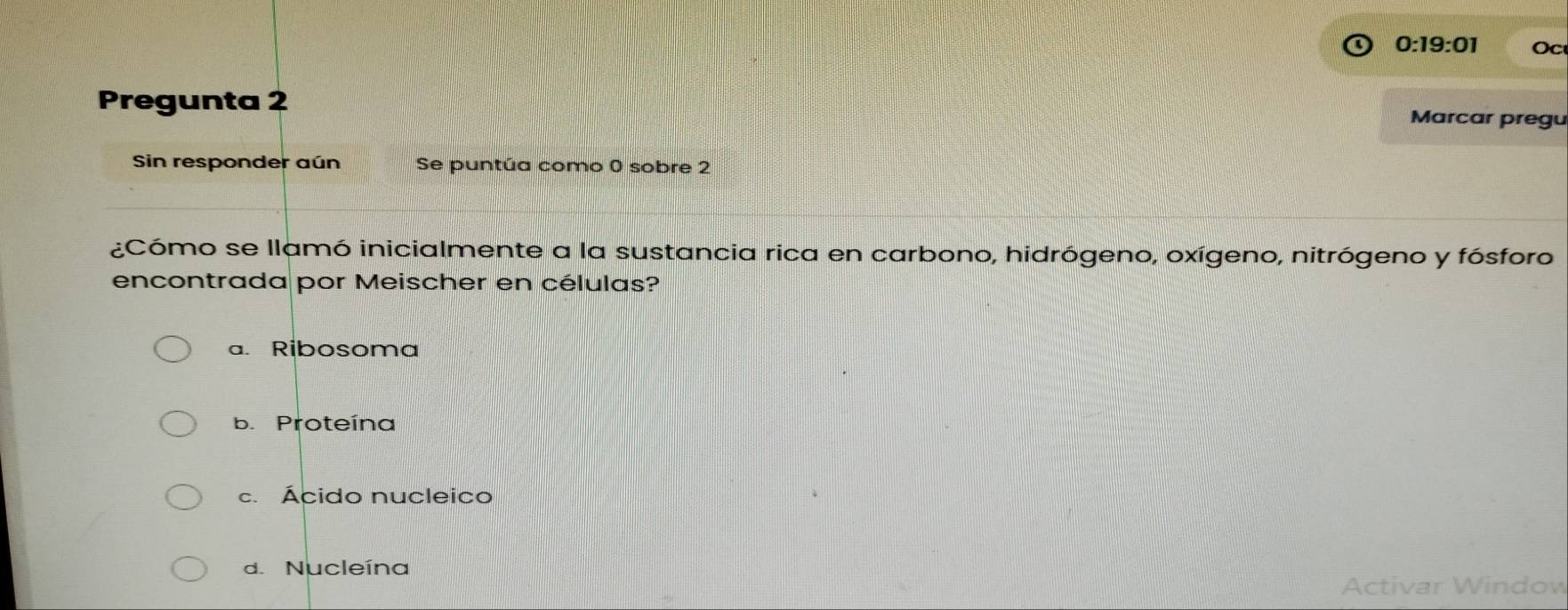 0:19:01 Oc
Pregunta 2 Marcar pregu
Sin responder aún Se puntúa como 0 sobre 2
¿Cómo se llamó inicialmente a la sustancia rica en carbono, hidrógeno, oxígeno, nitrógeno y fósforo
encontrada por Meischer en células?
a. Ribosoma
b. Proteína
c. Ácido nucleico
d. Nucleína
Activar Window