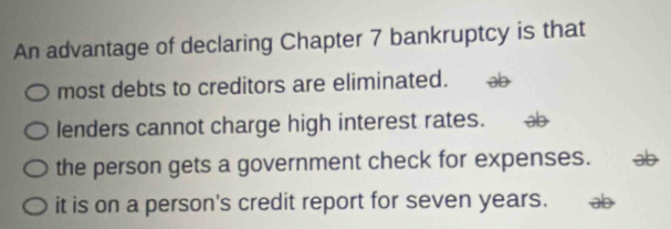 An advantage of declaring Chapter 7 bankruptcy is that
most debts to creditors are eliminated. aD
lenders cannot charge high interest rates.
the person gets a government check for expenses.
it is on a person's credit report for seven years. as