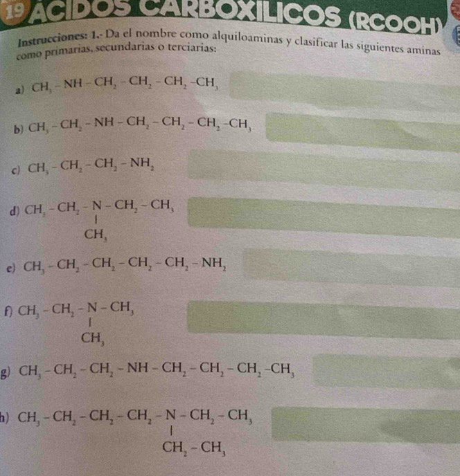 a ILICOS (RCOOH) 
Instrucciones: 1.- Da el nombre como alquiloaminas y clasificar las siguientes aminas 
como primarias, secundarias o terciarias: 
a) CH_3-NH-CH_2-CH_2-CH_2-CH_3
b) CH_3-CH_2-NH-CH_2-CH_2-CH_2-CH_3 P= □ /□   8 
□  
c) CH_3-CH_2-CH_2-NH_2
d) beginarrayr CH_3-CH_2-N-CH_2-CH_3 CH,endarray
e) CH_3-CH_2-CH_2-CH_2-CH_2-NH_2
f) beginarrayr CH_3-CH_2-N-CH_3 1 CH,endarray
g) CH_3-CH_2-CH_2-NH-CH_2-CH_2-CH_2-CH_3
h) CH_3-CH_2-CH_2-CH_2-N-CH_2-CH_3 CH_2-CH_3endarray.