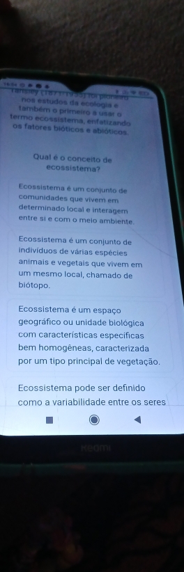 Tansiey (1871 1955) foi plonerd

nos estudos da ecologia e
também o primeiro a usar o
termo ecossistema, enfatizando
os fatores bióticos e abióticos.
Qual é o conceito de
ecossistema?
Ecossistema é um conjunto de
comunidades que vivem em
determinado local e interagem
entre si e com o meio ambiente.
Ecossistema é um conjunto de
indivíduos de várias espécies
animais e vegetais que vivem em
um mesmo local, chamado de
biótopo.
Ecossistema é um espaço
geográfico ou unidade biológica
com características específicas
bem homogêneas, caracterizada
por um tipo principal de vegetação.
Ecossistema pode ser definido
como a variabilidade entre os seres
Kedmi