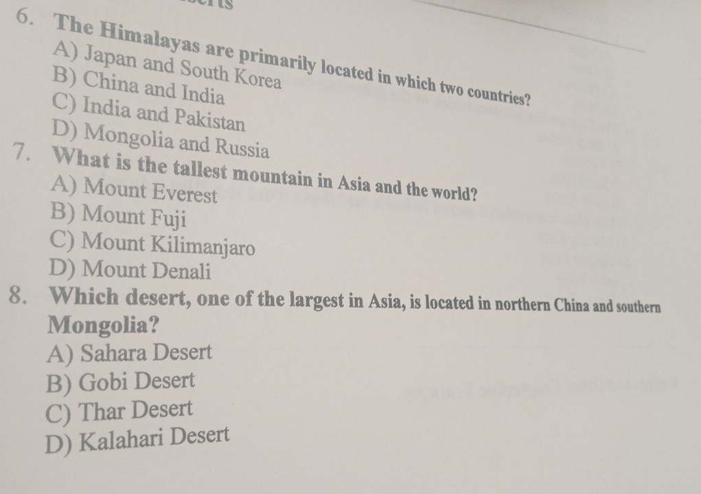 as
6. The Himalayas are primarily located in which two countries?
A) Japan and South Korea
B) China and India
C) India and Pakistan
D) Mongolia and Russia
7. What is the tallest mountain in Asia and the world?
A) Mount Everest
B) Mount Fuji
C) Mount Kilimanjaro
D) Mount Denali
8. Which desert, one of the largest in Asia, is located in northern China and southern
Mongolia?
A) Sahara Desert
B) Gobi Desert
C) Thar Desert
D) Kalahari Desert