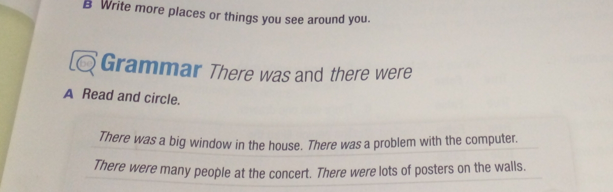 Write more places or things you see around you. 
Grammar There was and there were 
A Read and circle. 
There was a big window in the house. There was a problem with the computer. 
There were many people at the concert. There were lots of posters on the walls.