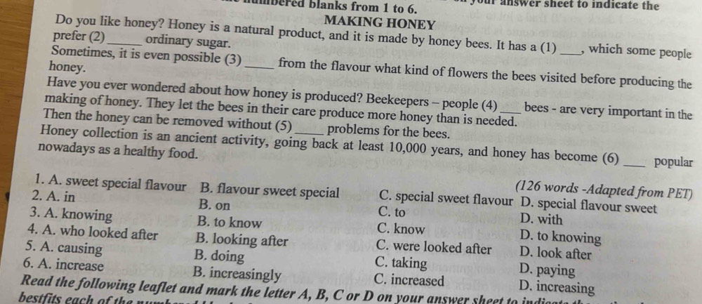 humbered blanks from 1 to 6. your answer sheet to indicate the
MAKING HONEY
Do you like honey? Honey is a natural product, and it is made by honey bees. It has a (1) , which some people
prefer (2)_ ordinary sugar.
honey.
Sometimes, it is even possible (3) _from the flavour what kind of flowers the bees visited before producing the
Have you ever wondered about how honey is produced? Beekeepers - people (4) bees - are very important in the
making of honey. They let the bees in their care produce more honey than is needed.
Then the honey can be removed without (5) problems for the bees.
Honey collection is an ancient activity, going back at least 10,000 years, and honey has become (6)
nowadays as a healthy food. _popular
(126 words -Adapted from PET)
1. A. sweet special flavour B. flavour sweet special C. special sweet flavour D. special flavour sweet
2. A. in B. on C. to D. with
3. A. knowing B. to know C. know D. to knowing
4. A. who looked after B. looking after C. were looked after D. look after
5. A. causing B. doing C. taking D. paying
6. A. increase B. increasingly C. increased
Read the following leaflet and mark the letter A, B, C or D on your answer sheet to ind D. increasing
bestfits each of th