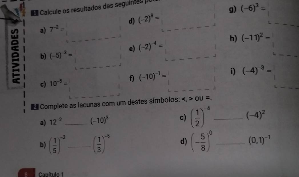 (-6)^3=
O Calcule os resultados das seguintes po 
d) (-2)^8=
e a) 7^(-2)=
h) (-11)^2=
e) (-2)^-4=
b) (-5)^-3=
i) (-4)^-3=
c) 10^(-5)=
f) (-10)^-1=
Complete as lacunas com um destes símbolos: , OU=. 
a) 12^(-2) _ (-10)^3
c) ( 1/2 )^-4 _
(-4)^2
d) 
b) ( 1/5 )^-3 _ ( 1/3 )^-5 (- 5/8 )^0 _
(0,1)^-1
8 Capítulo 1