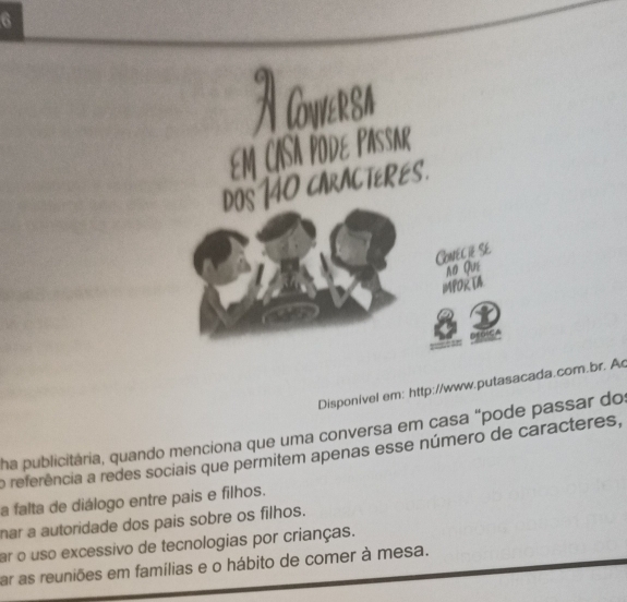 Cowersa
CASA PodE Pasar
ACTERES.

Conéc ié Se
no Qué
IMPoR TA
Disponivel em: http://www.putasacada.com.br. A
ha publicitária, quando menciona que uma conversa em casa “pode passar do
o referência a redes sociais que permitem apenas esse número de caracteres,
a falta de diálogo entre pais e filhos.
nar a autoridade dos pais sobre os filhos.
ar o uso excessivo de tecnologias por crianças.
ar as reuniões em famílias e o hábito de comer à mesa.