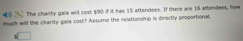 The charity gala will cost $90 if it has 15 attendees. If there are 16 attendees, how 
much will the charity gala cost? Assume the relationship is directly proportional.
$ □