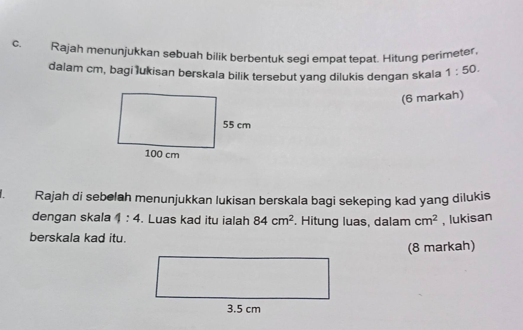 Rajah menunjukkan sebuah bilik berbentuk segi empat tepat. Hitung perimeter, 
dalam cm, bagi lukisan berskala bilik tersebut yang dilukis dengan skala
1:50. 
(6 markah) 
Rajah di sebelah menunjukkan lukisan berskala bagi sekeping kad yang dilukis 
dengan skala 4:4. Luas kad itu ialah 84cm^2. Hitung luas, dalam cm^2 , lukisan 
berskala kad itu. 
(8 markah)